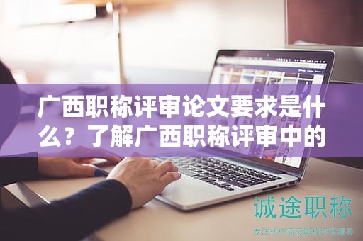 廣西職稱(chēng)評(píng)審論文要求是什么？了解廣西職稱(chēng)評(píng)審中的論文要求
