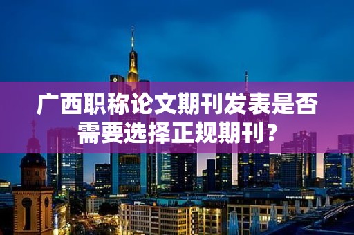 廣西職稱(chēng)論文期刊發(fā)表是否需要選擇正規(guī)期刊？