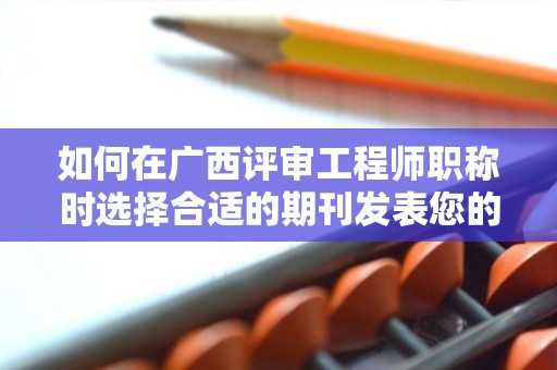 如何在廣西評審工程師職稱時選擇合適的期刊發(fā)表您的論文？