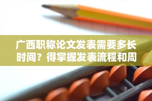 廣西職稱論文發(fā)表需要多長(zhǎng)時(shí)間？得掌握發(fā)表流程和周期先