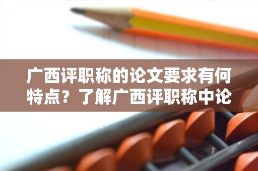 廣西評職稱的論文要求有何特點？了解廣西評職稱中論文要求的重點