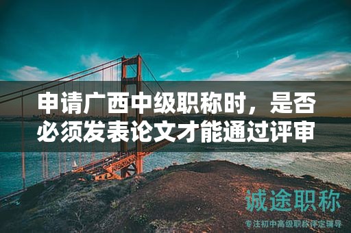 申請廣西中級職稱時，是否必須發(fā)表論文才能通過評審？