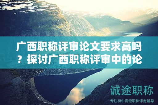 廣西職稱評(píng)審論文要求高嗎？探討廣西職稱評(píng)審中的論文要求難度