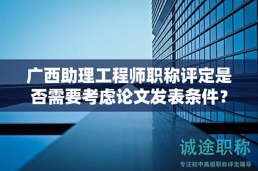 廣西助理工程師職稱評(píng)定是否需要考慮論文發(fā)表?xiàng)l件？