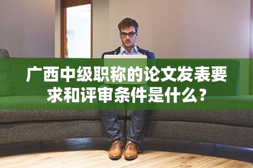 廣西中級職稱的論文發(fā)表要求和評審條件是什么？