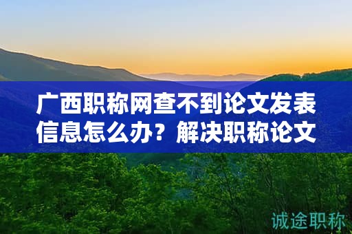 廣西職稱網查不到論文發(fā)表信息怎么辦？解決職稱論文發(fā)表查詢問題