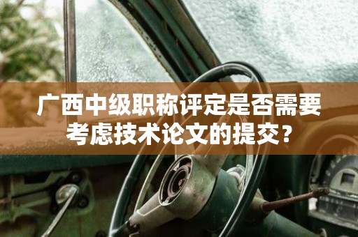 廣西中級職稱評定是否需要考慮技術(shù)論文的提交？