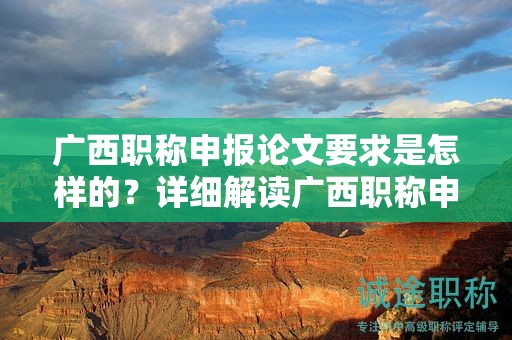 廣西職稱申報(bào)論文要求是怎樣的？詳細(xì)解讀廣西職稱申報(bào)中的論文要求