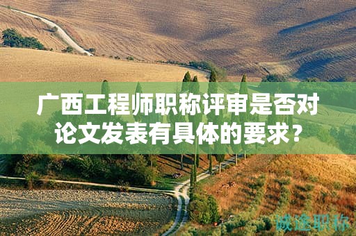 廣西工程師職稱評審是否對論文發(fā)表有具體的要求？
