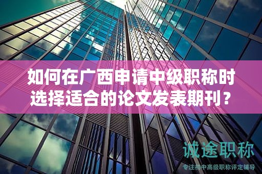 如何在廣西申請中級職稱時選擇適合的論文發(fā)表期刊？