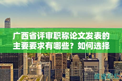 廣西省評(píng)審職稱論文發(fā)表的主要要求有哪些？如何選擇發(fā)表期刊？