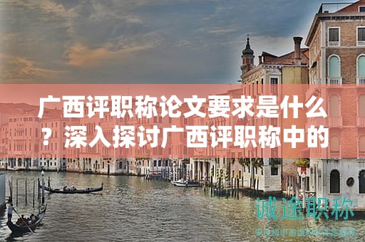 廣西評(píng)職稱(chēng)論文要求是什么？深入探討廣西評(píng)職稱(chēng)中的論文要求