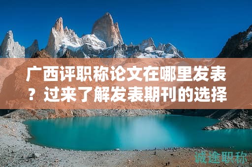 廣西評職稱論文在哪里發(fā)表？過來了解發(fā)表期刊的選擇和要求