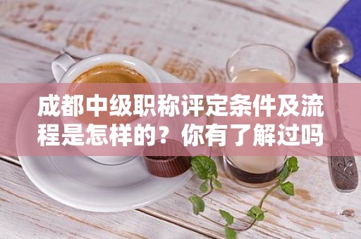 成都中級(jí)職稱評(píng)定條件及流程是怎樣的？你有了解過(guò)嗎？