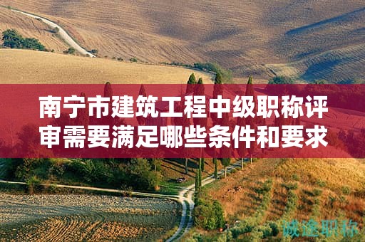 南寧市建筑工程中級(jí)職稱評(píng)審需要滿足哪些條件和要求？