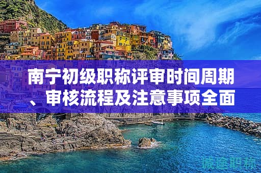 南寧初級(jí)職稱評(píng)審時(shí)間周期、審核流程及注意事項(xiàng)全面解讀