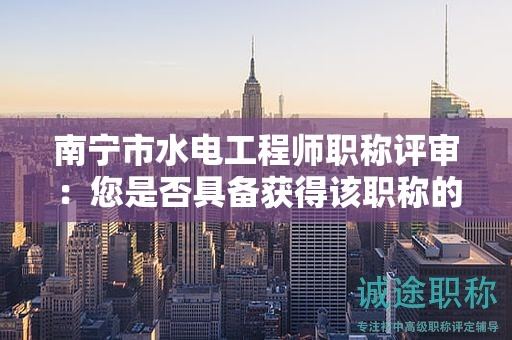 南寧市水電工程師職稱評審：您是否具備獲得該職稱的能力和經(jīng)驗？