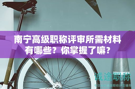 南寧高級(jí)職稱評(píng)審所需材料有哪些？你掌握了嘛？