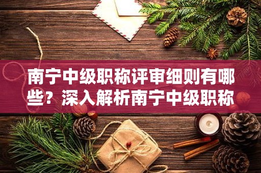 南寧中級職稱評審細(xì)則有哪些？深入解析南寧中級職稱評審的規(guī)定細(xì)則