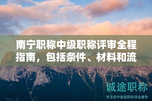 南寧職稱中級職稱評審全程指南，包括條件、材料和流程
