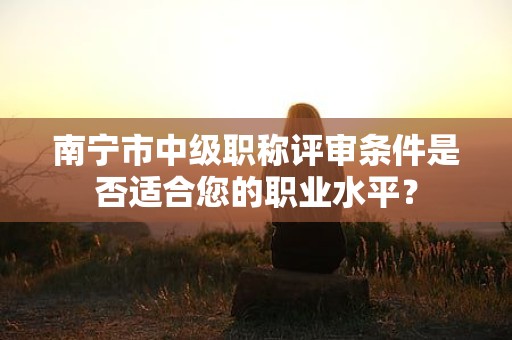 南寧市中級職稱評審條件是否適合您的職業(yè)水平？