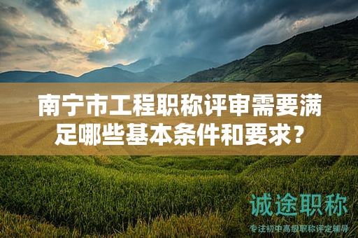南寧市工程職稱評(píng)審需要滿足哪些基本條件和要求？