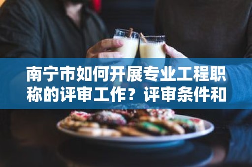 南寧市如何開展專業(yè)工程職稱的評(píng)審工作？評(píng)審條件和流程詳解