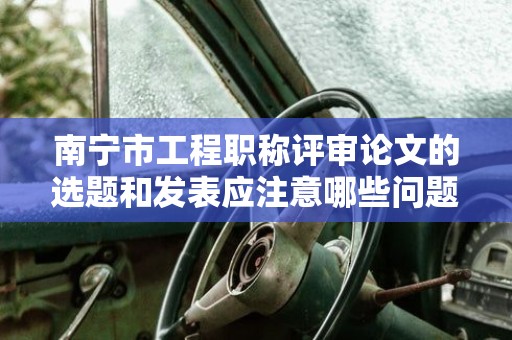南寧市工程職稱評審論文的選題和發(fā)表應注意哪些問題？如何選擇發(fā)表刊物？