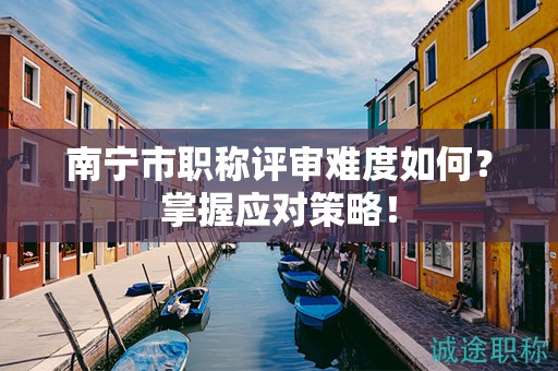 南寧市職稱評(píng)審難度如何？掌握應(yīng)對(duì)策略！