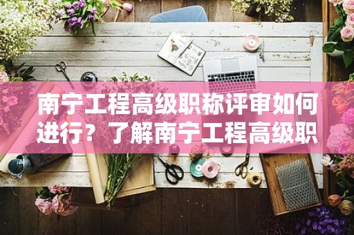 南寧工程高級(jí)職稱評(píng)審如何進(jìn)行？了解南寧工程高級(jí)職稱評(píng)審的具體流程