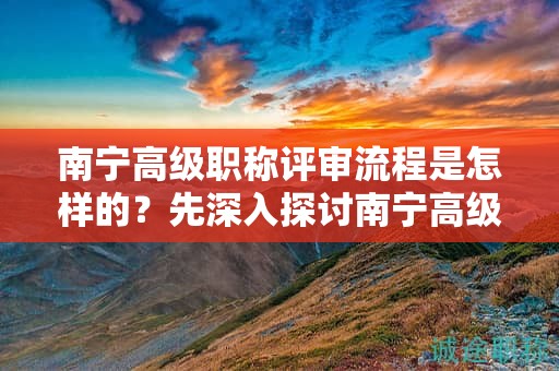 南寧高級職稱評審流程是怎樣的？先深入探討南寧高級職稱評審的流程安排