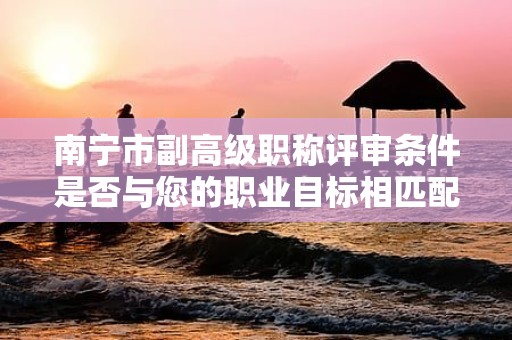 南寧市副高級(jí)職稱(chēng)評(píng)審條件是否與您的職業(yè)目標(biāo)相匹配？