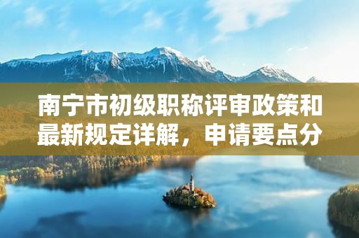 南寧市初級職稱評審政策和最新規(guī)定詳解，申請要點(diǎn)分析來了