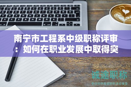 南寧市工程系中級(jí)職稱評(píng)審：如何在職業(yè)發(fā)展中取得突破？