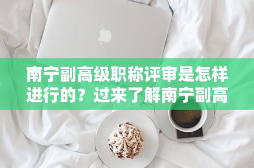 南寧副高級職稱評審是怎樣進行的？過來了解南寧副高級職稱評審的流程