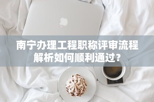 南寧辦理工程職稱評(píng)審流程解析如何順利通過(guò)？