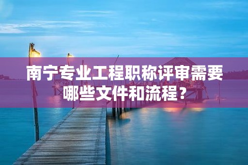 南寧專業(yè)工程職稱評審需要哪些文件和流程？