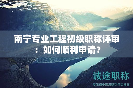 南寧專業(yè)工程初級職稱評審：如何順利申請？