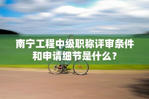 南寧工程中級職稱評審條件和申請細(xì)節(jié)是什么？