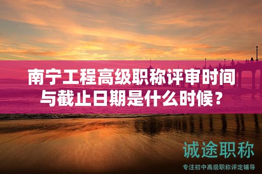 南寧工程高級職稱評審時間與截止日期是什么時候？