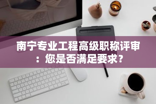 南寧專業(yè)工程高級職稱評審：您是否滿足要求？