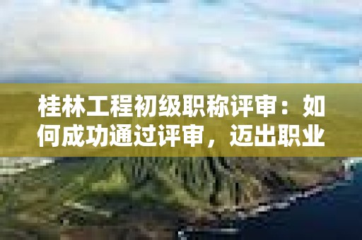 桂林工程初級職稱評審：如何成功通過評審，邁出職業(yè)發(fā)展的之一步？