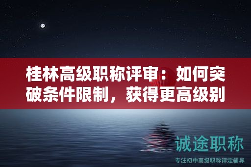 桂林高級(jí)職稱(chēng)評(píng)審：如何突破條件限制，獲得更高級(jí)別職稱(chēng)？