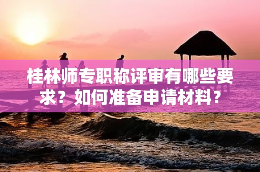 桂林師專職稱評(píng)審有哪些要求？如何準(zhǔn)備申請(qǐng)材料？