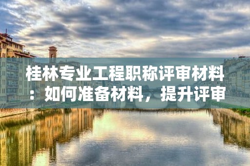 桂林專(zhuān)業(yè)工程職稱(chēng)評(píng)審材料：如何準(zhǔn)備材料，提升評(píng)審成功率？