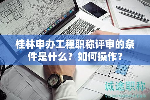 桂林申辦工程職稱評審的條件是什么？如何操作？