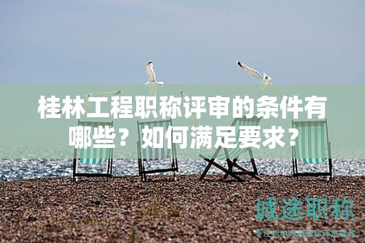 桂林工程職稱評審的條件有哪些？如何滿足要求？