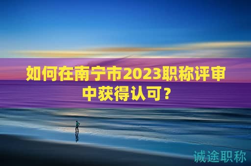 如何在南寧市2023職稱評(píng)審中獲得認(rèn)可？