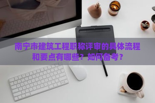 南寧市建筑工程職稱評審的具體流程和要點有哪些？如何備考？