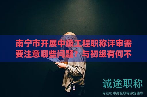 南寧市開(kāi)展中級(jí)工程職稱評(píng)審需要注意哪些問(wèn)題？與初級(jí)有何不同？